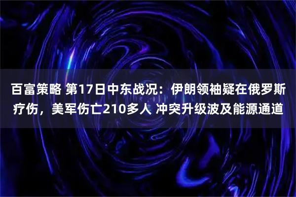 百富策略 第17日中东战况：伊朗领袖疑在俄罗斯疗伤，美军伤亡210多人 冲突升级波及能源通道