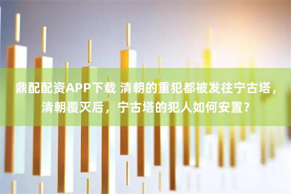 鼎配配资APP下载 清朝的重犯都被发往宁古塔，清朝覆灭后，宁古塔的犯人如何安置？