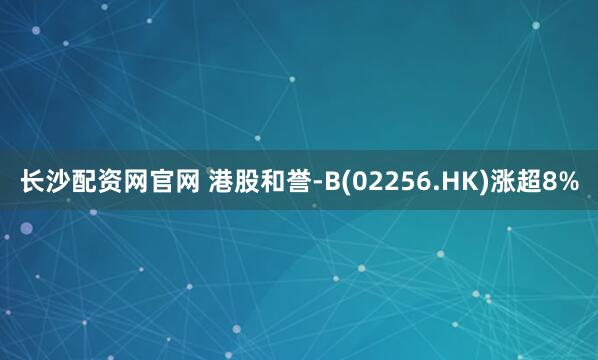 长沙配资网官网 港股和誉-B(02256.HK)涨超8%