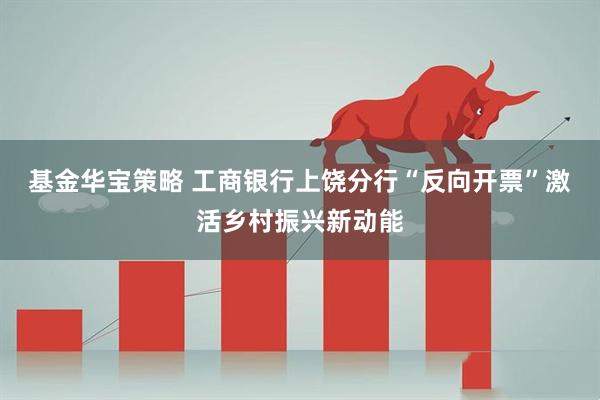 基金华宝策略 工商银行上饶分行“反向开票”激活乡村振兴新动能