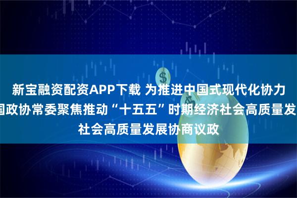 新宝融资配资APP下载 为推进中国式现代化协力奋斗——全国政协常委聚焦推动“十五五”时期经济社会高质量发展协商议政