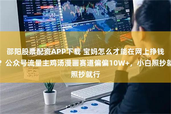 邵阳股票配资APP下载 宝妈怎么才能在网上挣钱呢？公众号流量主鸡汤漫画赛道偏偏10W+，小白照抄就行