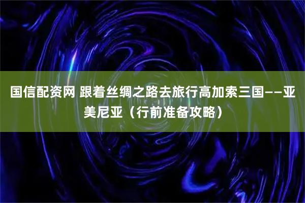国信配资网 跟着丝绸之路去旅行高加索三国——亚美尼亚（行前准备攻略）