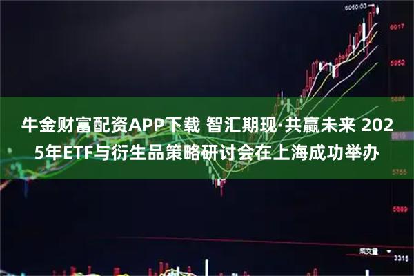 牛金财富配资APP下载 智汇期现·共赢未来 2025年ETF与衍生品策略研讨会在上海成功举办