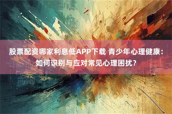 股票配资哪家利息低APP下载 青少年心理健康:如何识别与应对常见心理困扰?
