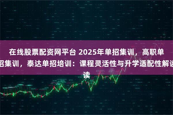 在线股票配资网平台 2025年单招集训,高职单招集训,泰达单招培训:课程灵活性与升学适配性解读