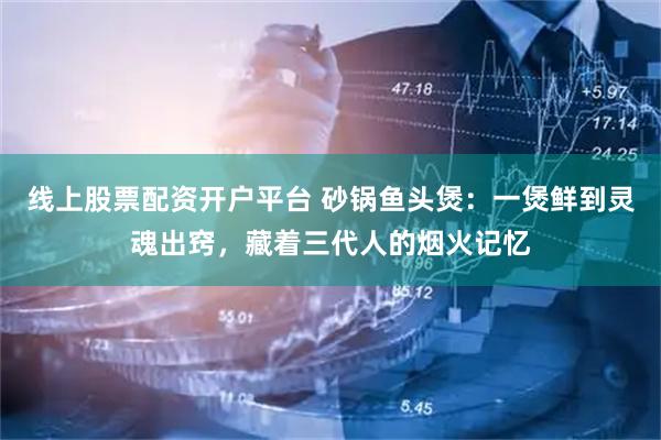 线上股票配资开户平台 砂锅鱼头煲:一煲鲜到灵魂出窍,藏着三代人的烟火记忆