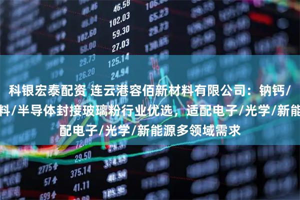 科银宏泰配资 连云港容佰新材料有限公司：钠钙/硼酸盐/硼/浆料/半导体封接玻璃粉行业优选，适配电子/光学/新能源多领域需求