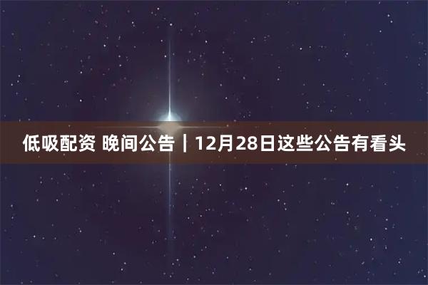 低吸配资 晚间公告｜12月28日这些公告有看头