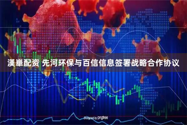 漢崋配资 先河环保与百信信息签署战略合作协议