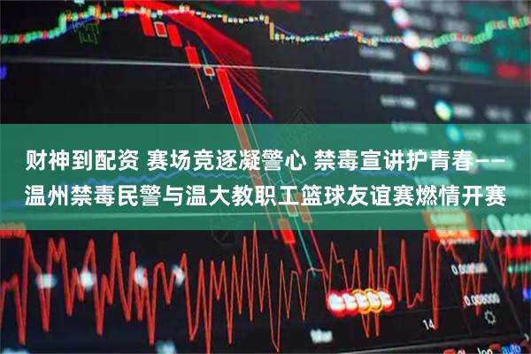 财神到配资 赛场竞逐凝警心 禁毒宣讲护青春——温州禁毒民警与温大教职工篮球友谊赛燃情开赛