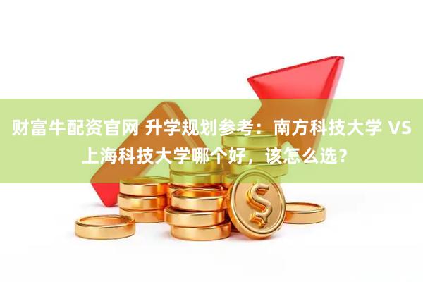 财富牛配资官网 升学规划参考：南方科技大学 VS 上海科技大学哪个好，该怎么选？