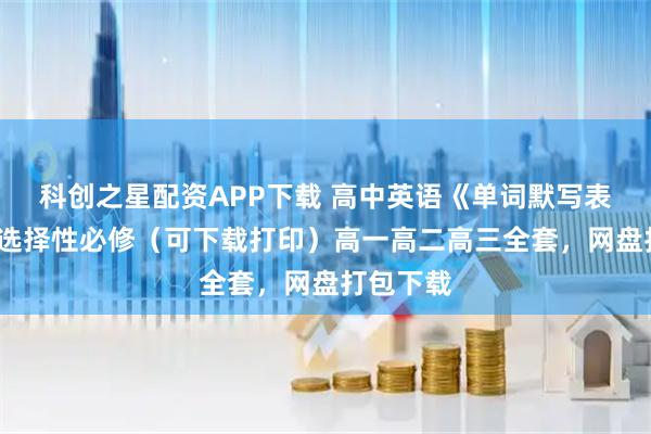 科创之星配资APP下载 高中英语《单词默写表》必修/选择性必修（可下载打印）高一高二高三全套，网盘打包下载