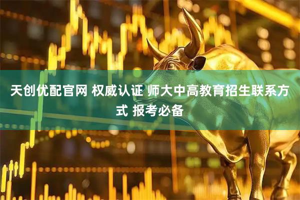天创优配官网 权威认证 师大中高教育招生联系方式 报考必备