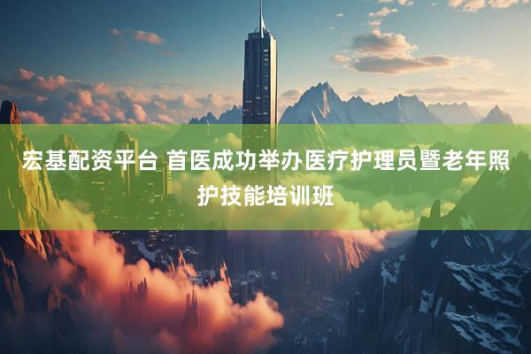宏基配资平台 首医成功举办医疗护理员暨老年照护技能培训班