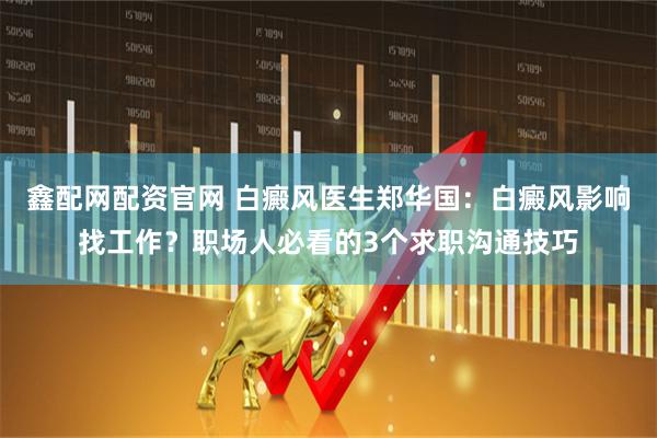 鑫配网配资官网 白癜风医生郑华国：白癜风影响找工作？职场人必看的3个求职沟通技巧