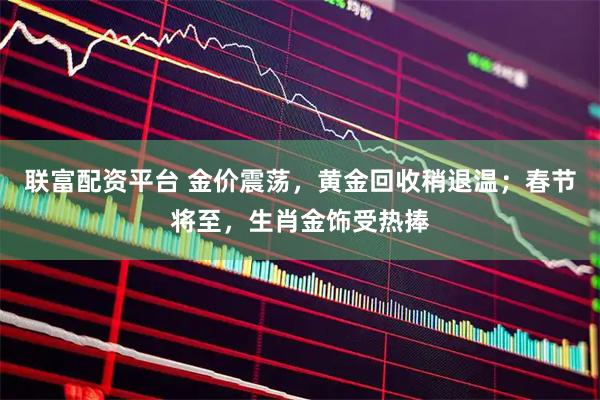 联富配资平台 金价震荡，黄金回收稍退温；春节将至，生肖金饰受热捧