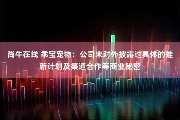 尚牛在线 乖宝宠物：公司未对外披露过具体的推新计划及渠道合作等商业秘密