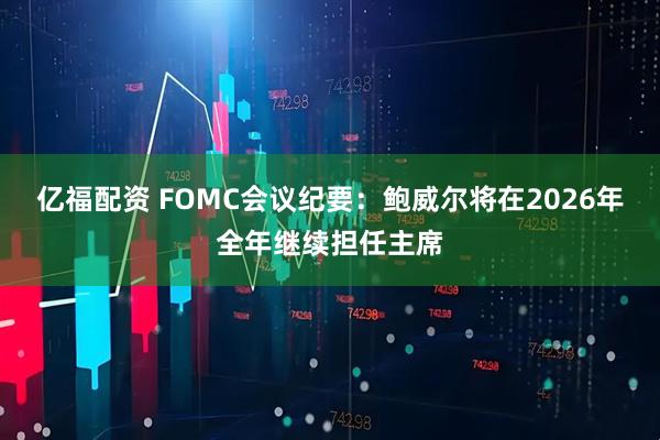 亿福配资 FOMC会议纪要：鲍威尔将在2026年全年继续担任主席