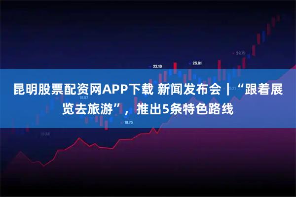 昆明股票配资网APP下载 新闻发布会｜“跟着展览去旅游”，推出5条特色路线