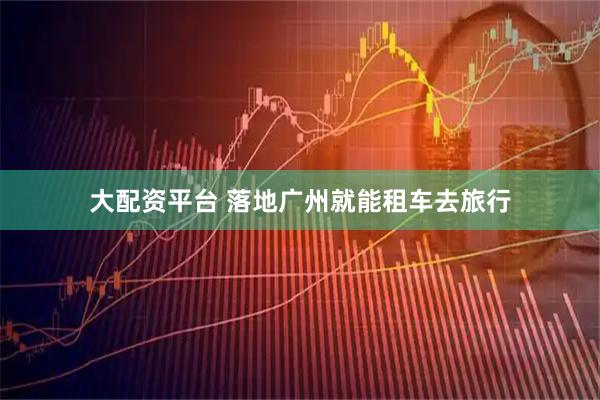 大配资平台 落地广州就能租车去旅行