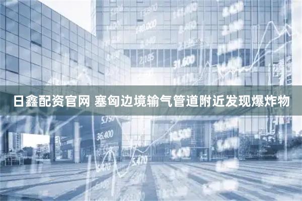日鑫配资官网 塞匈边境输气管道附近发现爆炸物