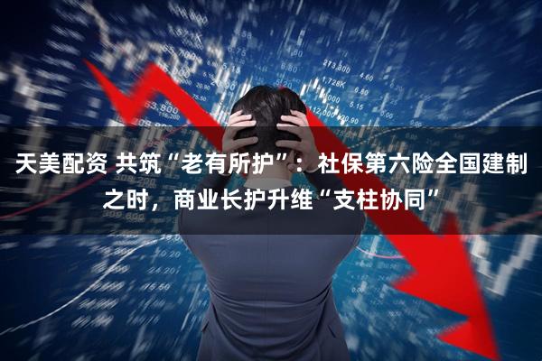 天美配资 共筑“老有所护”：社保第六险全国建制之时，商业长护升维“支柱协同”