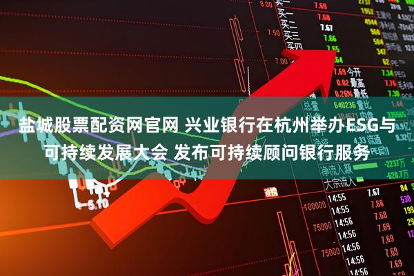 盐城股票配资网官网 兴业银行在杭州举办ESG与可持续发展大会 发布可持续顾问银行服务